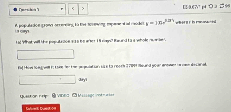 0.67/1 ptつ3 $ 96 
> 
A population grows according to the following exponential model; y=102e^(0.287t) where t is measured 
in days. 
(a) What will the population size be after 18 days? Round to a whole number. 
(b) How long will it take for the population size to reach 2709? Round your answer to one decimal.
days
Question Help: 9 VIDEO ] Message instructor 
Submit Question