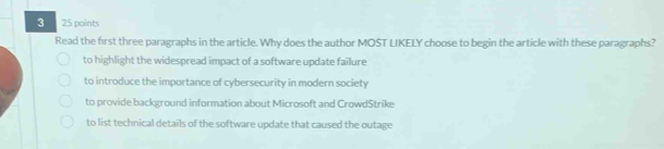 3 25 points
Read the first three paragraphs in the article. Why does the author MOST LIKELY choose to begin the article with these paragraphs?
to highlight the widespread impact of a software update failure
to introduce the importance of cybersecurity in modern society
to provide background information about Microsoft and CrowdStrike
to list technical details of the software update that caused the outage