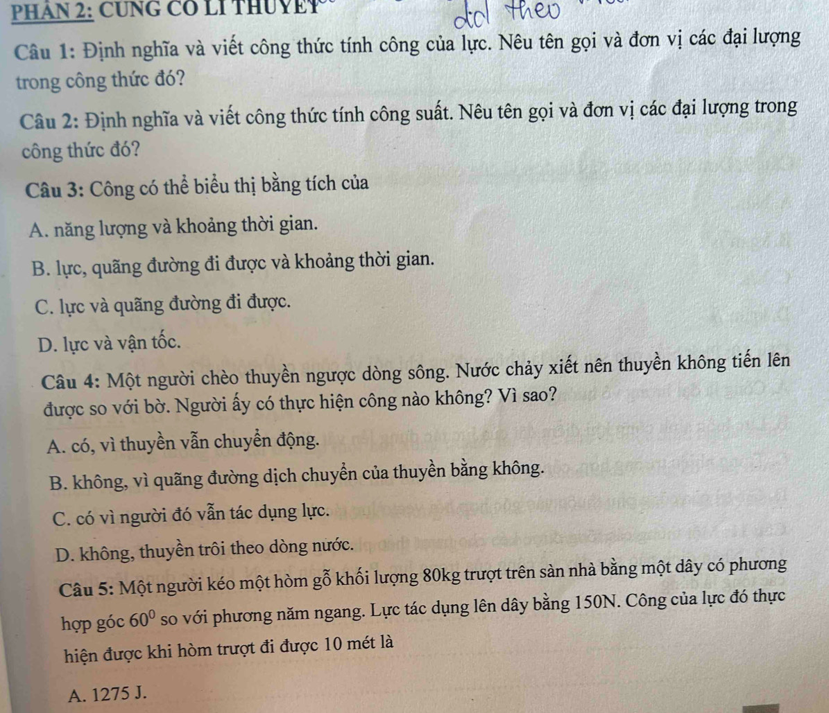 PHAN 2: CUNG CO LI THUYET
Câu 1: Định nghĩa và viết công thức tính công của lực. Nêu tên gọi và đơn vị các đại lượng
trong công thức đó?
Câu 2: Định nghĩa và viết công thức tính công suất. Nêu tên gọi và đơn vị các đại lượng trong
công thức đó?
Câu 3: Công có thể biểu thị bằng tích của
A. năng lượng và khoảng thời gian.
B. lực, quãng đường đi được và khoảng thời gian.
C. lực và quãng đường đi được.
D. lực và vận tốc.
Câu 4: Một người chèo thuyền ngược dòng sông. Nước chảy xiết nên thuyền không tiến lên
được so với bờ. Người ấy có thực hiện công nào không? Vì sao?
A. có, vì thuyền vẫn chuyển động.
B. không, vì quãng đường dịch chuyển của thuyền bằng không.
C. có vì người đó vẫn tác dụng lực.
D. không, thuyền trôi theo dòng nước.
Câu 5: Một người kéo một hòm gỗ khối lượng 80kg trượt trên sàn nhà bằng một dây có phương
hợp góc 60° so với phương năm ngang. Lực tác dụng lên dây bằng 150N. Công của lực đó thực
hiện được khi hòm trượt đi được 10 mét là
A. 1275 J.