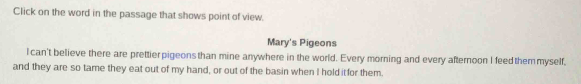 Click on the word in the passage that shows point of view. 
Mary's Pigeons 
l can't believe there are prettier pigeons than mine anywhere in the world. Every morning and every afternoon I feed them myself, 
and they are so tame they eat out of my hand, or out of the basin when I holditfor them.