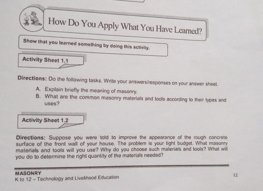 How Do You Apply What You Have Learned? 
Show that you learned something by doing this activity. 
Activity Sheet 1.1 
Directions: Do the following tasks. Write your answers/responses on your answer sheet. 
A. Explain briefly the meaning of masonry. 
B. What are the common masonry materials and tools according to their types and 
uses? 
Activity Sheet 1.2 
Directions: Suppose you were told to improve the appearance of the rough concrete 
surface of the front wall of your house. The problem is your tight budget. What masonry 
materials and tools will you use? Why do you choose such materials and tools? What will 
you do to determine the right quantity of the materials needed? 
MASONRY 
K to 12 - Technology and Livelihood Education 12