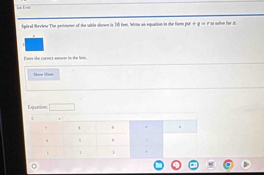 Ian Evitt 
Spiral Review The perimeter of the table shown is 16 feet. Write an equation in the form px+q=r to solve for x. 
3 
Enter the correct answer in the box. 
Show Hints 
Equation: