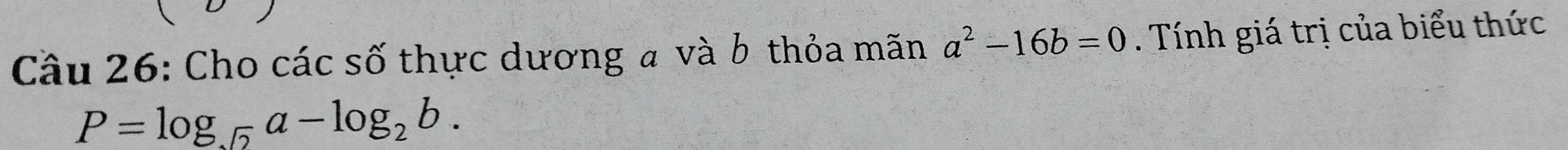 Cầu 26: Cho các số thực dương a và b thỏa mãn a^2-16b=0. Tính giá trị của biểu thức
P=log _sqrt(2)a-log _2b.