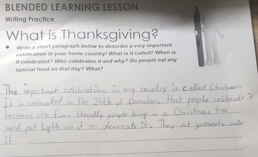 BLENDED LEARNING LESSON 
Writing Practice 
What is Thanksgiving? 
Write a short paragraph below to describe a very important 
celebration in your home country! What is it called? When is 
it celebrated? Who celebrates it and why? Do people eat any 
special food on that day? What? 
_ 
_ 
_ 
_ 
_ 
_