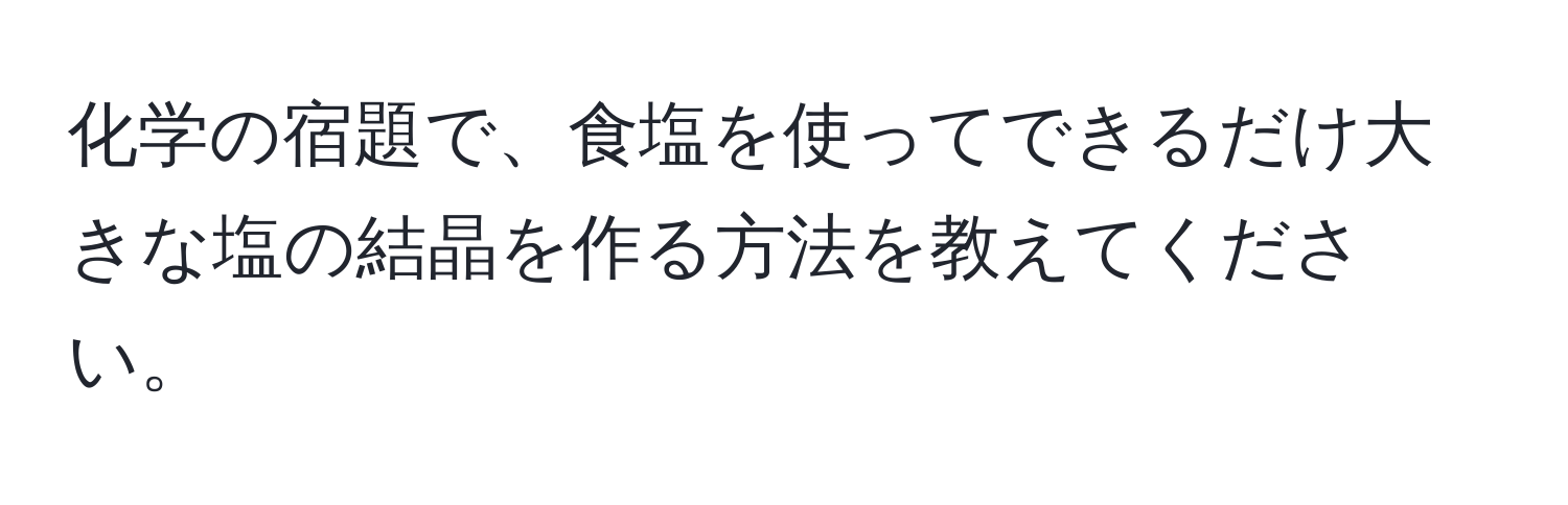 化学の宿題で、食塩を使ってできるだけ大きな塩の結晶を作る方法を教えてください。