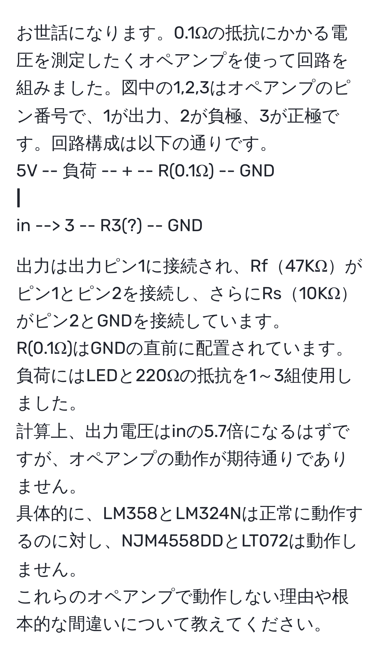 お世話になります。0.1Ωの抵抗にかかる電圧を測定したくオペアンプを使って回路を組みました。図中の1,2,3はオペアンプのピン番号で、1が出力、2が負極、3が正極です。回路構成は以下の通りです。  
5V -- 負荷 -- + -- R(0.1Ω) -- GND  
**|**  
in --> 3 -- R3(?) -- GND  

出力は出力ピン1に接続され、Rf47KΩがピン1とピン2を接続し、さらにRs10KΩがピン2とGNDを接続しています。  
R(0.1Ω)はGNDの直前に配置されています。  
負荷にはLEDと220Ωの抵抗を1～3組使用しました。  
計算上、出力電圧はinの5.7倍になるはずですが、オペアンプの動作が期待通りでありません。  
具体的に、LM358とLM324Nは正常に動作するのに対し、NJM4558DDとLT072は動作しません。  
これらのオペアンプで動作しない理由や根本的な間違いについて教えてください。