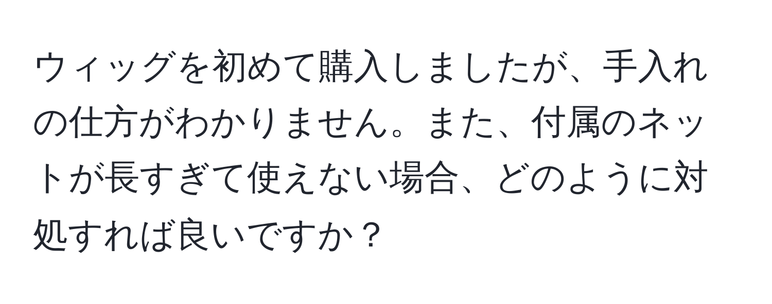 ウィッグを初めて購入しましたが、手入れの仕方がわかりません。また、付属のネットが長すぎて使えない場合、どのように対処すれば良いですか？