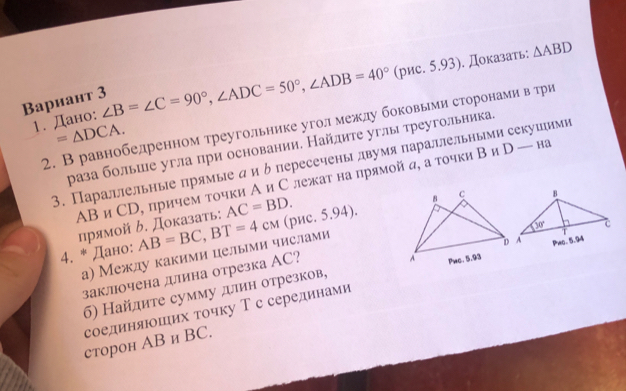 Baриант 3 ∠ B=∠ C=90°,∠ ADC=50°,∠ ADB=40° (рис. 5.93). Доказать: △ ABD
1. Дано:
2. В равнобедренном треугольнике угол между боковьеми сторонами в три
=△ DCA.
раза больше угла при основании. Найлите углы треугольника.
3. Параллельные πрямые ди δ пересечены двумяπараллельными секушими
AB и СD, причем τοчки Аи С лежаτ на прямой α, а τοчки Β и Γ □  — Ha
прямой ん. Доказать: AC=BD.
4. * Дано: AB=BC,BT=4cm (рис. 5.94).
а) Между какими целыми числами
заклочена дллина отрезка АC?
б) Найдите сумму длин отрезков, 
соединяюших точку Т с серединами 
сторон AB и BC.