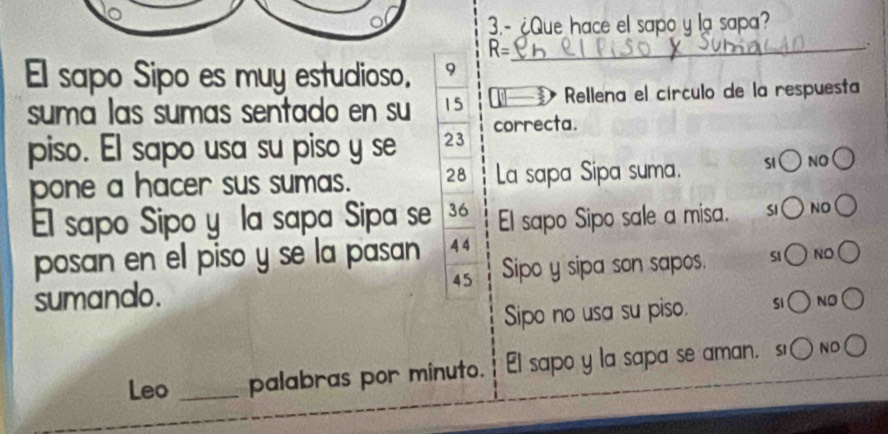 3.- ¿Que hace el sapo y la sapa? 
_ R=. 
El sapo Sipo es muy estudioso. 9 
suma las sumas sentado en su 15 Rellena el círculo de la respuesta 
piso. El sapo usa su piso y se 23 correcta. 
pone a hacer sus sumas. 28 La sapa Sipa suma. SI NO 
El sapo Sipo y la sapa Sipa se 36 El sapo Sipo sale a misa. SI NO 
posan en el piso y se la pasan 4 4
sumando. 45 Sipo y sipa son sapos. S1 NO 
Sipo no usa su piso. Si NO 
Leo _palabras por minuto. l sapo y la sapa se aman. s NO