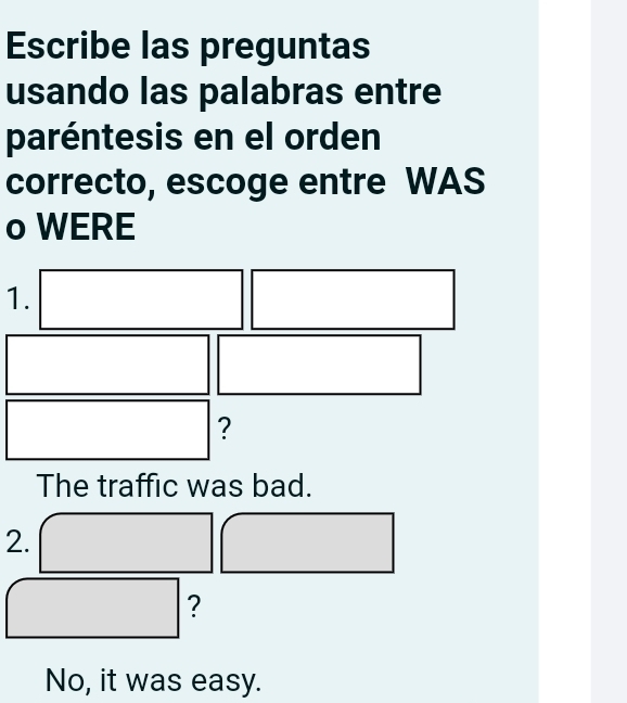 Escribe las preguntas
usando las palabras entre
paréntesis en el orden
correcto, escoge entre WAS
o WERE
1.
?
The traffic was bad.
2.
?
No, it was easy.