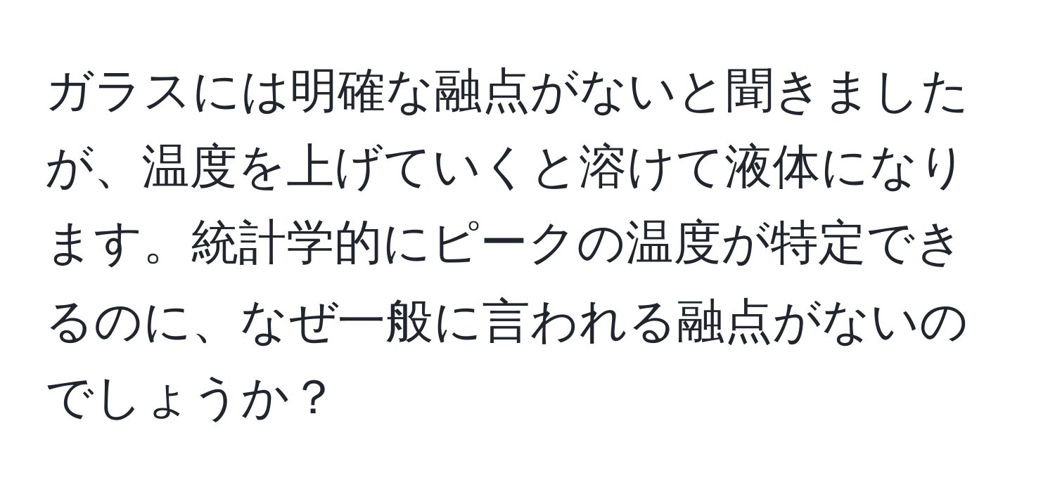 ガラスには明確な融点がないと聞きましたが、温度を上げていくと溶けて液体になります。統計学的にピークの温度が特定できるのに、なぜ一般に言われる融点がないのでしょうか？