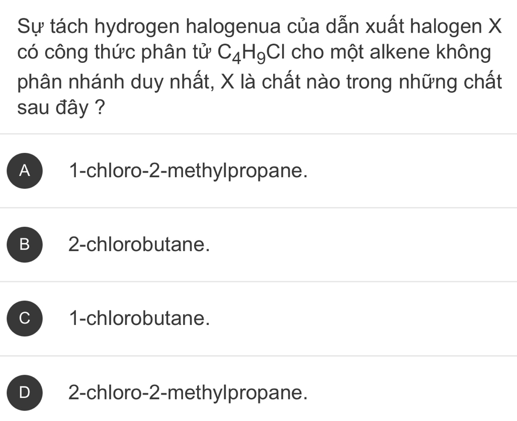 Sự tách hydrogen halogenua của dẫn xuất halogen X
có công thức phân tử C_4H_9Cl cho một alkene không
phân nhánh duy nhất, X là chất nào trong những chất
sau đây ?
A 1 -chloro- 2 -methylpropane.
B 2 -chlorobutane.
C 1 -chlorobutane.
D 2 -chloro -2 -methylpropane.