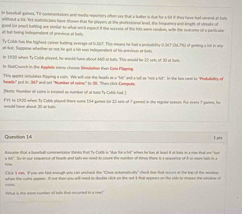 In baseball games, TV commentators and media reporters often say that a batter is due for a hit If they have had several at bats 
without a hit. Yet statisticians have shown that for players at the professional level, the frequency and length of streaks of 
good (or poor) batting are similar to what we'd expect if the success of the hits were random, with the outcome of a particular 
at bat being independent of previous at bats. 
Ty Cobb has the highest career batting average of 0.367. This means he had a probability 0.367 (36.7%) of getting a hit in any 
at-bat. Suppose whether or not he got a hit was independent of his previous at-bats. 
In 1920 when Ty Cobb played, he would have about 660 at bats. This would be 22 sets of 30 at bats. 
In StatCrunch in the Applets menu choose Simulation then Coin Flipping. 
This applet simulates flipping a coin. We will use the heads as a "hit" and a tail as "not a hit". In the box next to "Probability of 
heads:" put in 367 and set "Number of coins:" to 30. Then click Compute. 
[Note; Number of coins is treated as number of at bats Ty Cobb had. ] 
FYI: In 1920 when Ty Cobb played there were 154 games (or 22 sets of 7 games) in the regular season. For every 7 games, he 
would have about 30 at bats. 
Question 14 1 pts 
Assume that a baseball commentator thinks that Ty Cobb is "due for a hit" when he has at least 8 at bats in a row that are "not 
a hit". So in our sequence of heads and tails we need to count the number of times there is a sequence of 8 or more tails in a 
rw. 
Click 1 run. If you are fast enough you can uncheck the "Close automatically" check box that occurs at the top of the window 
when the coins appear. If not then you will need to double click on the red 1 that appears on the side to reopen the window of 
cains. 
What is the most number of tails that occurred in a row?