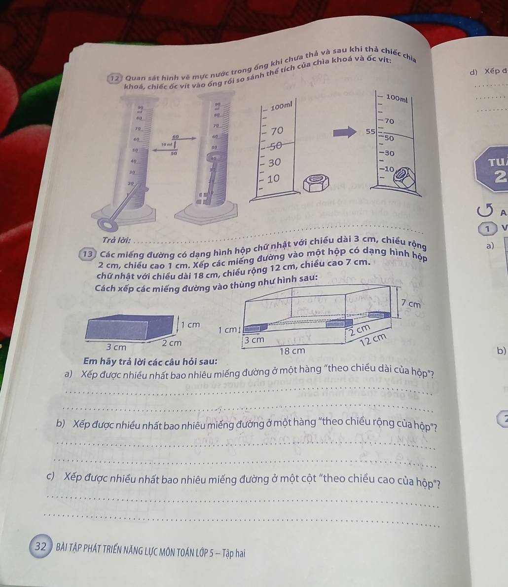 123 Quan sát hình về mực nước trong ống khi chưa thả và sau khi thả chiếc chia
d) Xếp đ
khoá, chiếc ốc vít vào ống rồi so sánh thể tích của chìa khoá và ốc vịt:
_
so
99
_
09
70
79
60 60
60
so
50
50
40
40
TU
30
20
2
A
1  v
Trả lời:
13 Các miếng đường có dạng hình hộp chữ nhật với chiều dài 3 cm, chiều rộng a)
2 cm, chiều cao 1 cm. Xếp các miếng đường vào một hộp có dạng hình hộp
chữ nhật với chiều dài 18 cm, chiều rộng 12 cm, chiều cao 7 cm.
Cách xếp các miếng đườnư hình sau:
b)
Em hãy trả lời các câu hỏi sau:
a) Xếp được nhiều nhất bao nhiêu miếng đường ở một hàng "theo chiều dài của hộp"?
_
_
b) Xếp được nhiều nhất bao nhiêu miếng đường ở một hàng "theo chiều rộng của hộp"?
_
_
_
c) Xếp được nhiều nhất bao nhiêu miếng đường ở một cột "theo chiều cao của hộp"?
_
32 BÀI TẠP PHÁT TRIÊN NÃNG LƯC MÔN TOÁN LỚP 5 - Tập hai