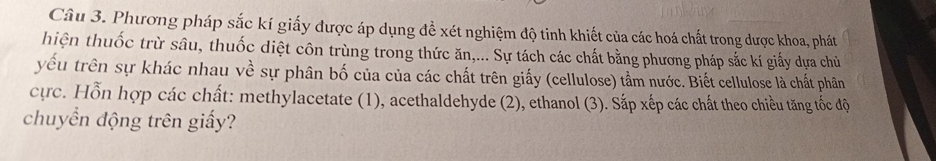 Phương pháp sắc kí giấy được áp dụng để xét nghiệm độ tinh khiết của các hoá chất trong dược khoa, phát 
hiện thuốc trừ sâu, thuốc diệt côn trùng trong thức ăn,... Sự tách các chất bằng phương pháp sắc kí giấy dựa chủ 
yếu trên sự khác nhau về sự phân bố của của các chất trên giấy (cellulose) tầm nước. Biết cellulose là chất phân 
cực. Hỗn hợp các chất: methylacetate (1), acethaldehyde (2), ethanol (3). Sắp xếp các chất theo chiều tăng tốc độ 
chuyển động trên giấy?