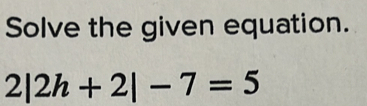 Solve the given equation.
2|2h+2|-7=5