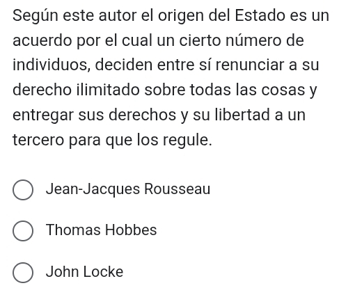 Según este autor el origen del Estado es un
acuerdo por el cual un cierto número de
individuos, deciden entre sí renunciar a su
derecho ilimitado sobre todas las cosas y
entregar sus derechos y su libertad a un
tercero para que los regule.
Jean-Jacques Rousseau
Thomas Hobbes
John Locke