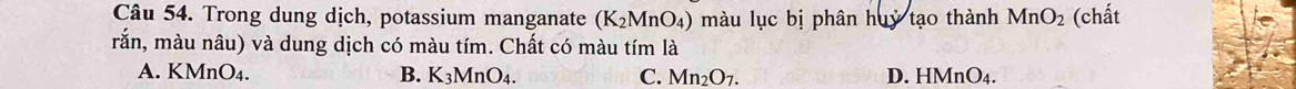 Trong dung dịch, potassium manganate (K_2MnO_4) màu lục bị phân huỷ tạo thành MnO_2 (chất
rắn, màu nâu) và dung dịch có màu tím. Chất có màu tím là
A. KMnO₄. B. K_3MnO_4. C. Mn_2O_7. D. H MnO_4.