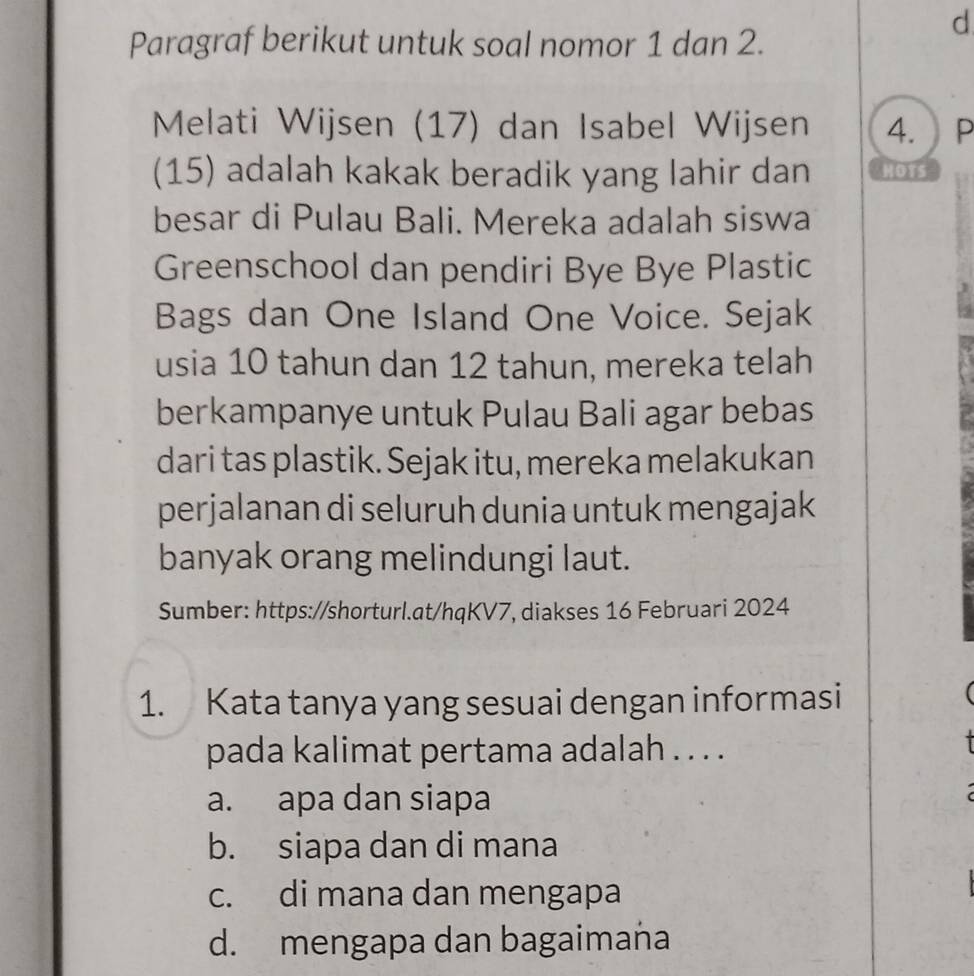 Paragraf berikut untuk soal nomor 1 dan 2.
Melati Wijsen (17) dan Isabel Wij sen 4. P
(15) adalah kakak beradik yang lahir dan HoTs
besar di Pulau Bali. Mereka adalah siswa
Greenschool dan pendiri Bye Bye Plastic
Bags dan One Island One Voice. Sejak
usia 10 tahun dan 12 tahun, mereka telah
berkampanye untuk Pulau Bali agar bebas
dari tas plastik. Sejak itu, mereka melakukan
perjalanan di seluruh dunia untuk mengajak
banyak orang melindungi laut.
Sumber: https://shorturl.at/hqKV7, diakses 16 Februari 2024
1. Kata tanya yang sesuai dengan informasi
pada kalimat pertama adalah . . . .
a. apa dan siapa
b. siapa dan di mana
c. di mana dan mengapa
d. mengapa dan bagaimana