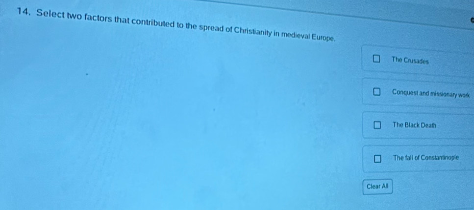 Select two factors that contributed to the spread of Christianity in medieval Europe.
The Crusades
Conquest and missionary work
The Black Death
The fall of Constantinople
Clear All