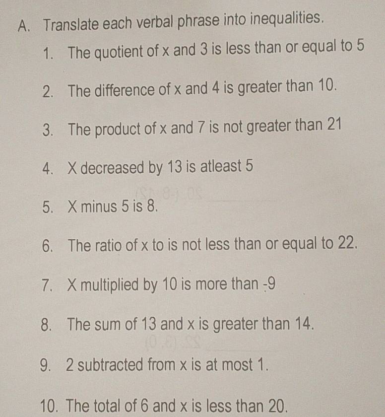 Translate each verbal phrase into inequalities. 
1. The quotient of x and 3 is less than or equal to 5
2. The difference of x and 4 is greater than 10. 
3. The product of x and 7 is not greater than 21
4. X decreased by 13 is atleast 5
5. X minus 5 is 8. 
6. The ratio of x to is not less than or equal to 22. 
7. X multiplied by 10 is more than -9
8. The sum of 13 and x is greater than 14. 
9. 2 subtracted from x is at most 1. 
10. The total of 6 and x is less than 20.