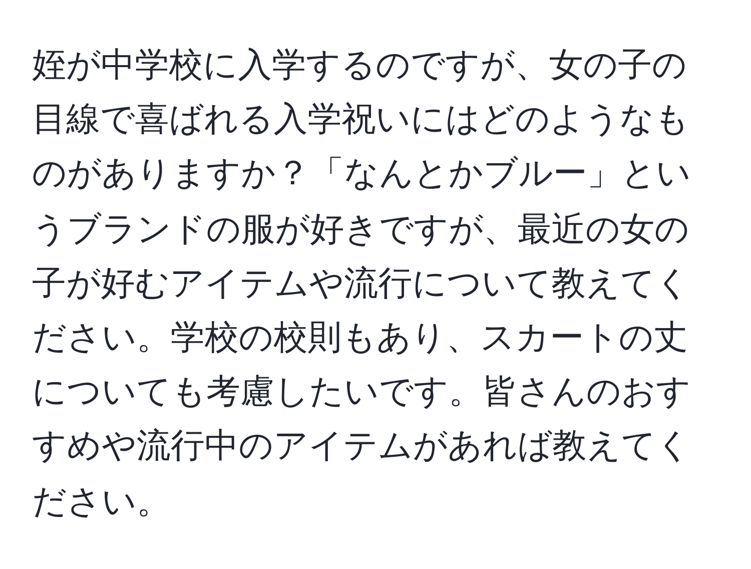 姪が中学校に入学するのですが、女の子の目線で喜ばれる入学祝いにはどのようなものがありますか？「なんとかブルー」というブランドの服が好きですが、最近の女の子が好むアイテムや流行について教えてください。学校の校則もあり、スカートの丈についても考慮したいです。皆さんのおすすめや流行中のアイテムがあれば教えてください。