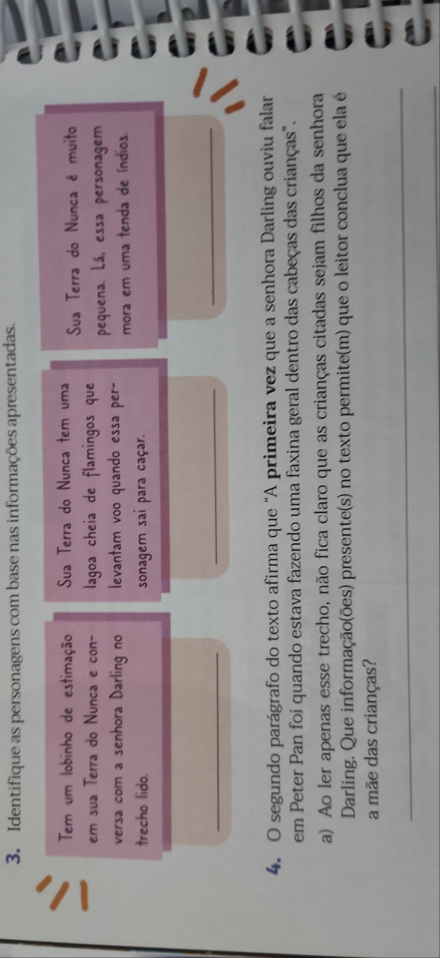 Identifique as personagens com base nas informações apresentadas. 
Tem um lobinho de estimação Sua Terra do Nunca tem uma 
Sua Terra do Nunca é muito 
em sua Terra do Nunca e con- lagoa cheia de flamingos que 
pequena. Lá, essa personagem 
versa com a senhora Darling no levantam voo quando essa per- 
mora em uma tenda de índios. 
trecho lido. sonagem sai para caçar. 
_ 
_ 
_ 
4. O segundo parágrafo do texto afirma que “A primeira vez que a senhora Darling ouviu falar 
em Peter Pan foi quando estava fazendo uma faxina geral dentro das cabeças das crianças". 
a) Ao ler apenas esse trecho, não fica claro que as crianças citadas sejam filhos da senhora 
Darling. Que informação(ões) presente(s) no texto permite(m) que o leitor conclua que ela é 
a mãe das crianças? 
_ 
_