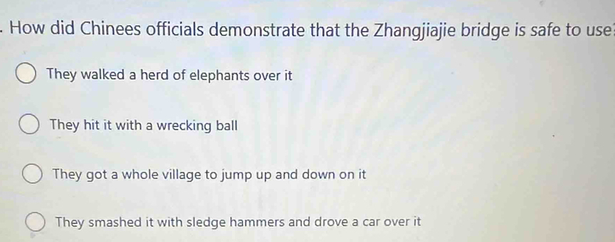 How did Chinees officials demonstrate that the Zhangjiajie bridge is safe to use
They walked a herd of elephants over it
They hit it with a wrecking ball
They got a whole village to jump up and down on it
They smashed it with sledge hammers and drove a car over it