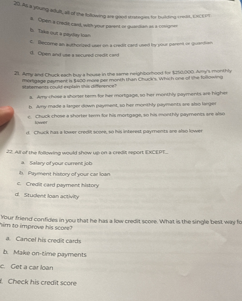 As a young adult, all of the following are good strategies for building credit, EXCEPT.
a. Open a credit card, with your parent or guardian as a cosigner
b. Take out a payday loan
c. Become an authorized user on a credit card used by your parent or guardian
d. Open and use a secured credit card
21. Amy and Chuck each buy a house in the same neighborhood for $250,000. Amy's monthly
mortgage payment is $400 more per month than Chuck's. Which one of the following
Statements could explain this difference?
a. Amy chose a shorter term for her mortgage, so her monthly payments are higher
b. Amy made a larger down payment, so her monthly payments are also larger
c. Chuck chose a shorter term for his mortgage, so his monthly payments are also
lower
d. Chuck has a lower credit score, so his interest payments are also lower
22. All of the following would show up on a credit report EXCEPT...
a. Salary of your current job
b. Payment history of your car loan
c. Credit card payment history
d. Student Iloan activity
Your friend confides in you that he has a low credit score. What is the single best way fo
him to improve his score?
a. Cancel his credit cards
b. Make on-time payments
c. Get a car loan
. Check his credit score