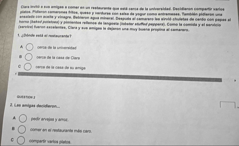 Clara invitó a sus amigas a comer en un restaurante que está cerca de la universidad. Decidieron compartir varios
platos. Pidieron camarones fritos, queso y verduras con salsa de yogur como entremeses. También pidieron una
ensalada con aceite y vinagre. Bebieron agua mineral. Después el camarero les sirvió chuletas de cerdo con papas al
horno (baked potatoes) y pimientos rellenos de langosta (lobster stuffed peppers). Como la comida y el servicio
(service) fueron excelentes, Clara y sus amigas le dejaron una muy buena propina al camarero.
1. ¿Dónde está el restaurante?
A cerca de la universidad
B cerca de la casa de Clara
C cerca de la casa de su amiga
QUESTION 2
2. Las amigas decidieron...
A pedir arvejas y arroz.
B comer en el restaurante más caro.
C compartir varios platos.