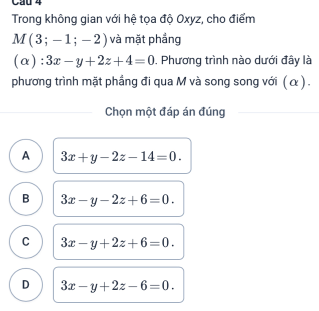 Trong không gian với hệ tọa độ Oxyz, cho điểm
M(3;-1;-2) và mặt phẳng
(α ): 3x-y+2z+4=0. Phương trình nào dưới đây là
phương trình mặt phẳng đi qua M và song song với (α ) .
Chọn một đáp án đúng
A 3x+y-2z-14=0.
B 3x-y-2z+6=0.
C 3x-y+2z+6=0.
D 3x-y+2z-6=0.