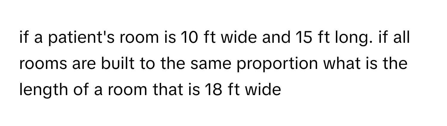 if a patient's room is 10 ﻿ft wide and 15 ﻿ft long. if all rooms are built to the same proportion what is the length of a room that is 18 ﻿ft wide