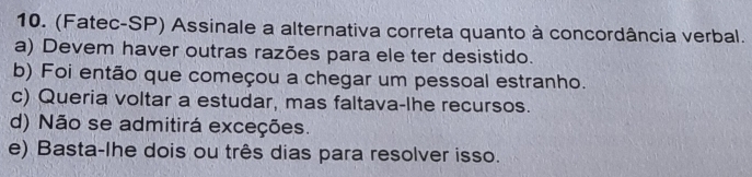 (Fatec-SP) Assinale a alternativa correta quanto à concordância verbal.
a) Devem haver outras razões para ele ter desistido.
b) Foi então que começou a chegar um pessoal estranho.
c) Queria voltar a estudar, mas faltava-lhe recursos.
d) Não se admitirá exceções.
e) Basta-lhe dois ou três dias para resolver isso.