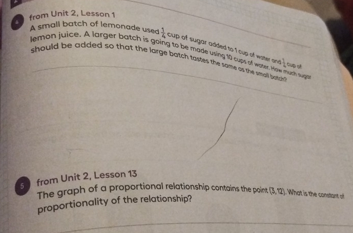 from Unit 2, Lesson1 
A small batch of lemonade used  1/4 cup of sugar added to 1 cup of water and 
lemon juice. A larger batch is going to be made using 10 cups of water. How much suga cup of 
should be added so that the large batch tastes the same as the small batch
 1/4 
5 from Unit 2, Lesson 13 
The graph of a proportional relationship contains the point (3,12). What is the constant of 
proportionality of the relationship?