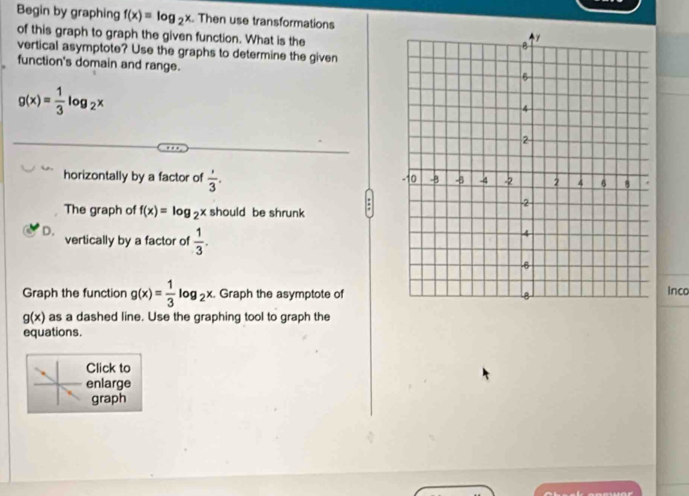 Begin by graphing f(x)=log _2x Then use transformations
of this graph to graph the given function. What is the
vertical asymptote? Use the graphs to determine the given
function's domain and range.
g(x)= 1/3 log _2x
horizontally by a factor of  1/3 . 
:
The graph of f(x)=log _2x should be shrunk
D.
vertically by a factor of  1/3 . 
Graph the function g(x)= 1/3 log _2x. Graph the asymptote ofinco
g(x) as a dashed line. Use the graphing tool to graph the
equations.
Click to
enlarge
graph