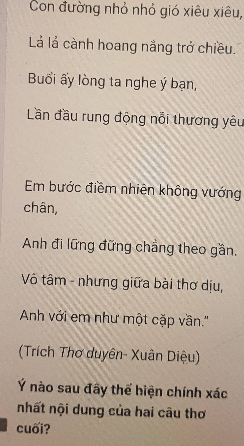 Con đường nhỏ nhỏ gió xiêu xiêu, 
Lả lả cành hoang nắng trở chiều. 
Buổi ấy lòng ta nghe ý bạn, 
Lần đầu rung động nỗi thương yêu 
Em bước điềm nhiên không vướng 
chân, 
Anh đi lững đững chẳng theo gần. 
Vô tâm - nhưng giữa bài thơ dịu, 
Anh với em như một cặp vần.'' 
(Trích Thơ duyên- Xuân Diệu) 
Ý nào sau đây thể hiện chính xác 
nhất nội dung của hai câu thơ 
cuối?