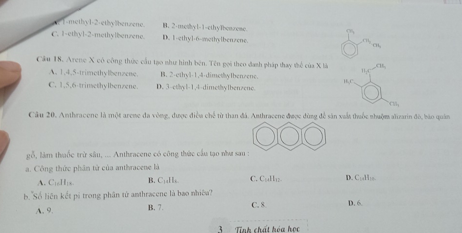 1 -methyl -2 -ethylbenzene. B. 2 -methyl -1 -ethylbenzene.
CH_3
C. 1 -ethyl- 2 -methylbenzene. D. 1 -ethyl- 6 -methylbenzene. CH_3
CH_2
Câu 18. Arene X có công thức cấu tạo như hình bên. Tên gọi theo danh pháp thay thế ciaX là CH_3
H_2C
A. 1, 4, 5 -trimethylbenzene. B. 2 -ethyl- 1, 4 -dimethylbenzene.
I_1C
C. 1, 5, 6 -trimethylbenzene. D. 3 -ethyl- 1, 4 -dimethylbenzene.
CH_3
Câu 20. Anthracene là một arene đa vòng, được điều chế từ than đá. Anthracene được dùng để sản xuất thuốc nhuộm alizarin đỏ, bảo quản
gỗ, làm thuốc trừ sâu, ... Anthracene có công thức cấu tạo như sau :
a. Công thức phân từ của anthracene là
A. C_16H_18.
B. C_14H_8. C_14H_12. D. C_14H_10. 
C.
b. Số liên kết pi trong phân tử anthracene là bao nhiêu?
A. 9. B. 7. C. 8. D. 6.
3 Tính chất hóa học