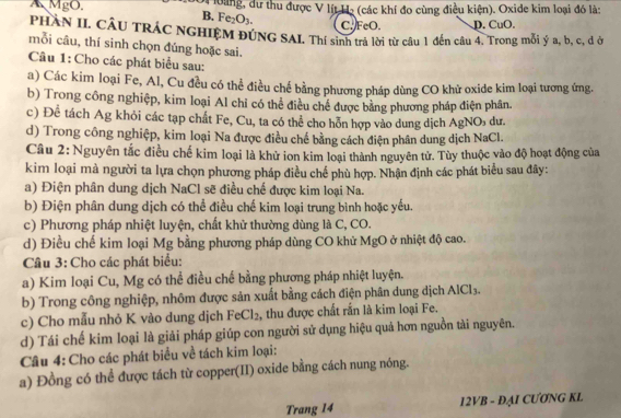 A MgO  àloàng, dư thu được V lít Hạ (các khí đo cùng điều kiện). Oxide kim loại đó là:
B. Fe_2O_3. C. FeO. D. CuO.
PHÀN II. CÂU TRÁC NGHIỆM ĐÚNG SAI. Thí sinh trả lời từ câu 1 đến câu 4. Trong mỗi ý a, b, c, d ở
mỗi câu, thí sinh chọn đúng hoặc sai.
Câu 1: Cho các phát biểu sau:
a) Các kim loại Fe, Al, Cu đều có thể điều chế bằng phương pháp dùng CO khử oxide kim loại tương ứng.
b) Trong công nghiệp, kim loại Al chỉ có thể điều chế được bằng phương pháp điện phân.
c) Để tách Ag khỏi các tạp chất Fe, Cu, ta có thể cho hỗn hợp vào dung dịch AgNO₃ dư
d) Trong công nghiệp, kim loại Na được điều chế bằng cách điện phân dung dịch NaCl.
Câu 2: Nguyên tắc điều chế kim loại là khử ion kim loại thành nguyên tử. Tùy thuộc vào độ hoạt động của
kim loại mà người ta lựa chọn phương pháp điều chế phù hợp. Nhận định các phát biểu sau đây:
a) Điện phân dung dịch NaCl sẽ điều chế được kim loại Na.
b) Điện phân dung dịch có thể điều chế kim loại trung bình hoặc yếu.
c) Phương pháp nhiệt luyện, chất khử thường dùng là C, CO.
d) Điều chế kim loại Mg bằng phương pháp dùng CO khử MgO ở nhiệt độ cao.
Câu 3: Cho các phát biểu:
a) Kim loại Cu, Mg có thể điều chế bằng phương pháp nhiệt luyện.
b) Trong công nghiệp, nhôm được sản xuất bằng cách điện phân dung dịch AlCl_3.
c) Cho mẫu nhỏ K vào dung dịch Fe Cl_2 , thu được chất rấn là kim loại Fe.
d) Tái chế kim loại là giải pháp giúp con người sử dụng hiệu quả hơn nguồn tài nguyên.
Câu 4: Cho các phát biểu về tách kim loại:
a) Đồng có thể được tách từ copper(II) oxide bằng cách nung nóng.
Trang 14 12VB - ĐAI CƯƠNG KL