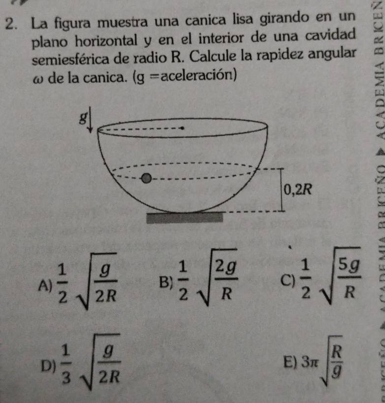 La figura muestra una canica lisa girando en un a
plano horizontal y en el interior de una cavidad
semiesférica de radio R. Calcule la rapidez angular
ω de la canica. (g= aceleración)
A)  1/2 sqrt(frac g)2R B)  1/2 sqrt(frac 2g)R C)  1/2 sqrt(frac 5g)R
D)  1/3 sqrt(frac g)2R 3π sqrt(frac R)g
E)