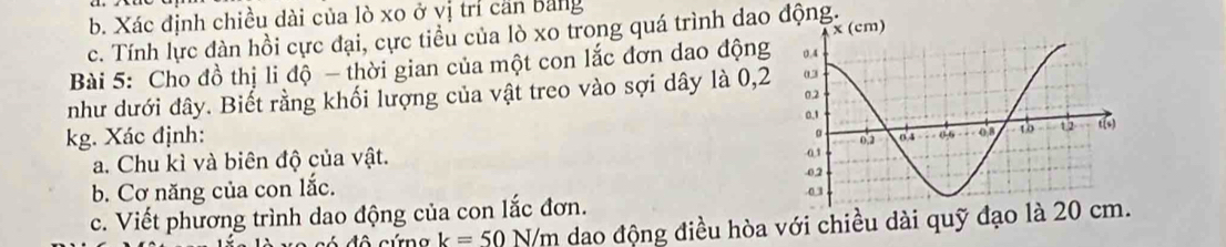 Xác định chiều dài của lò xo ở vị trí căn bằng 
c. Tính lực đàn hồi cực đại, cực tiểu của lò xo trong quá trình dao động. 
Bài 5: Cho đồ thị li độ - thời gian của một con lắc đơn dao động 
như dưới dây. Biết rằng khối lượng của vật treo vào sợi dây là 0,2
kg. Xác định: 
a. Chu kì và biên độ của vật. 
b. Cơ năng của con lắc. 
c. Viết phương trình dao động của con lắc đơn. 
đô cứng k=50 N/m dao động điều hòa với chiều dài quỹ đạo là 20