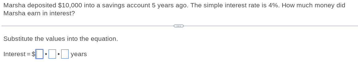 Marsha deposited $10,000 into a savings account 5 years ago. The simple interest rate is 4%. How much money did 
Marsha earn in interest? 
Substitute the values into the equation. 
Interes =$□ · □ · □ years