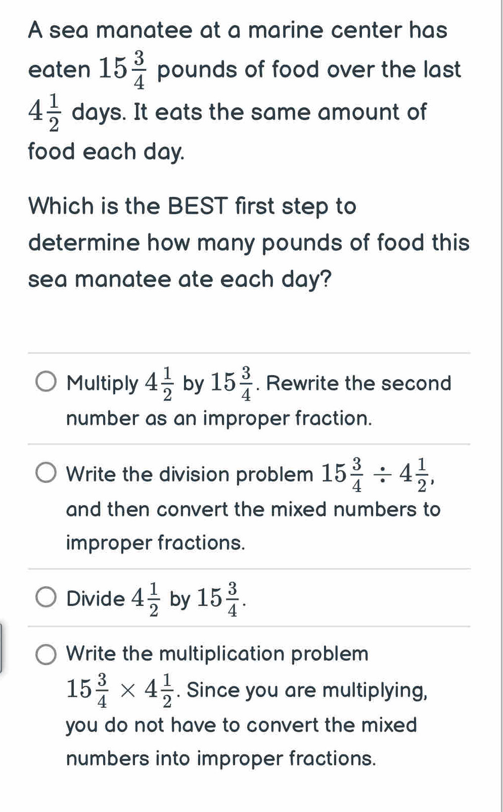 A sea manatee at a marine center has
eaten 15 3/4  pounds of food over the last
4 1/2  days. It eats the same amount of
food each day.
Which is the BEST first step to
determine how many pounds of food this
sea manatee ate each day?
Multiply 4 1/2  by 15 3/4 . Rewrite the second
number as an improper fraction.
Write the division problem 15 3/4 / 4 1/2 , 
and then convert the mixed numbers to
improper fractions.
Divide 4 1/2  by 15 3/4 .
Write the multiplication problem
15 3/4 * 4 1/2 . Since you are multiplying,
you do not have to convert the mixed 
numbers into improper fractions.