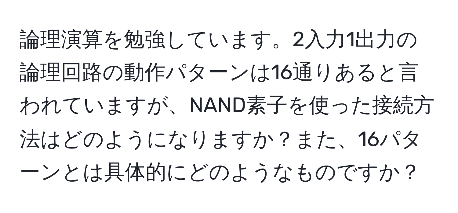 論理演算を勉強しています。2入力1出力の論理回路の動作パターンは16通りあると言われていますが、NAND素子を使った接続方法はどのようになりますか？また、16パターンとは具体的にどのようなものですか？