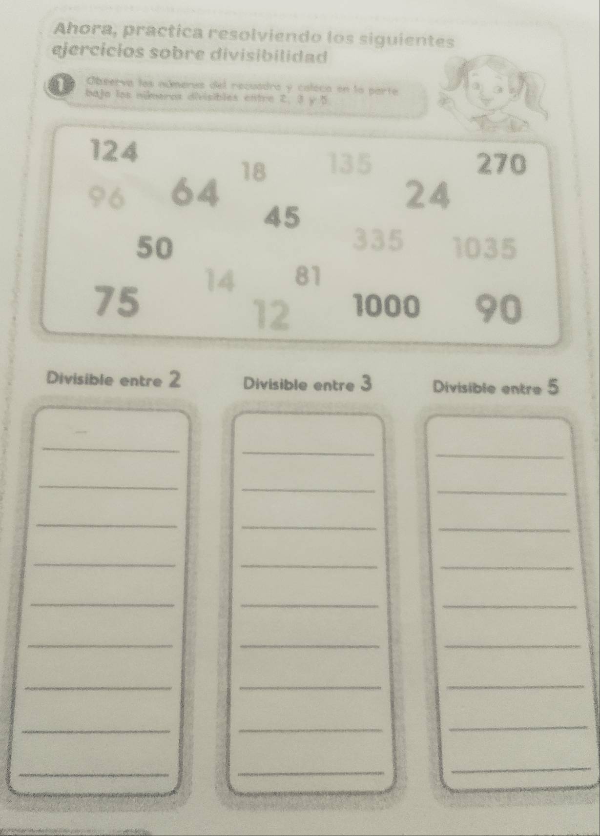 Ahora, practica resolviendo los siguientes 
ejercícios sobre divisibilidad 
Observa les númerus del recuadro y caleca en la parte 
bajo los nimeros divisibles entre 2. 3 y 5
124
18
135 270
96 64 24
45
335
50 1035
75
14
81
12
1000 90
Divisible entre 2 Divisible entre 3 Divisible entre 5
_ 
_ 
_ 
_ 
_ 
_ 
_ 
_ 
_ 
_ 
__ 
_ 
__ 
_ 
_ 
_ 
__ 
_ 
_ 
_ 
_ 
_ 
_ 
_