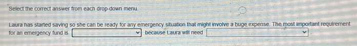 Select the correct answer from each drop-down menu. 
Laura has started saving so she can be ready for any emergency situation that might involve a huge expense. The most important requirement 
for an emergency fund is because Laura will need