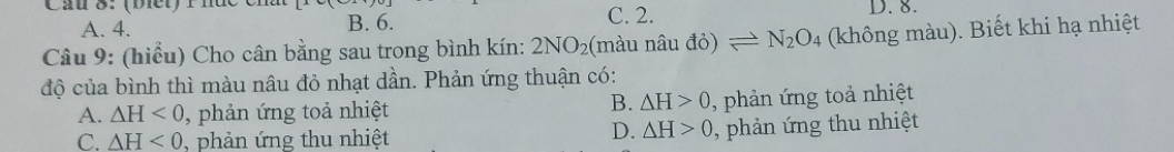 Cầu 8: (biết) Phu C. 2. D. 8.
A. 4. B. 6.
Câu 9: (hiểu) Cho cân bằng sau trong bình kín: 2NO_2 (màu nâu đỏ) leftharpoons N_2O_4 (không màu). Biết khi hạ nhiệt
độ của bình thì màu nâu đỏ nhạt dần. Phản ứng thuận có:
B. △ H>0
A. △ H<0</tex> , phản ứng toả nhiệt , phản ứng toả nhiệt
C. △ H<0</tex> , phản ứng thu nhiệt
D. △ H>0 phản ứng thu nhiệt