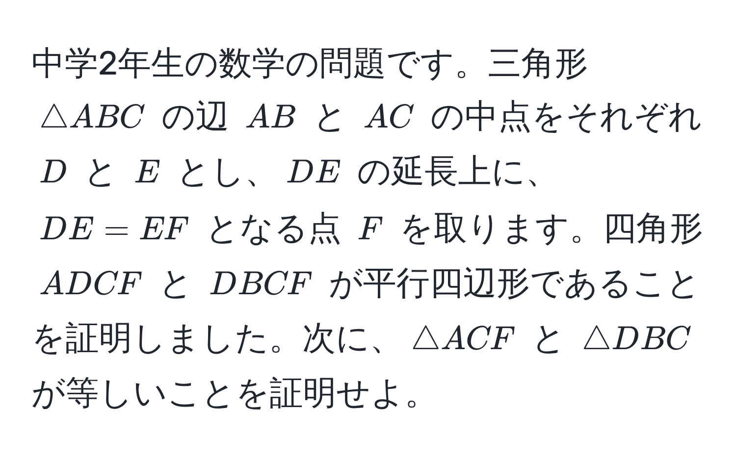 中学2年生の数学の問題です。三角形 ( △ ABC ) の辺 ( AB ) と ( AC ) の中点をそれぞれ ( D ) と ( E ) とし、( DE ) の延長上に、( DE = EF ) となる点 ( F ) を取ります。四角形 ( ADCF ) と ( DBCF ) が平行四辺形であることを証明しました。次に、( △ ACF ) と ( △ DBC ) が等しいことを証明せよ。