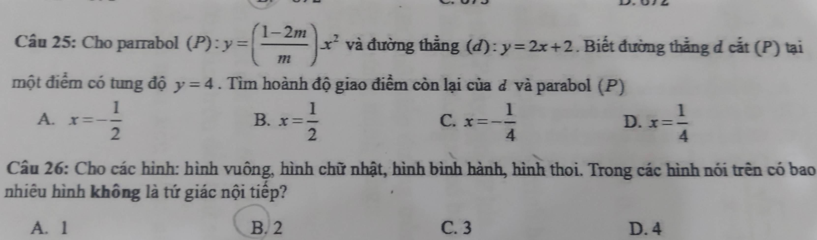 Cho parrabol (P):y=( (1-2m)/m )x^2 và đường thẳng (đ): y=2x+2. Biết đường thẳng d cắt (P) tại
một điểm có tung độ y=4. Tìm hoành độ giao điểm còn lại của đ và parabol (P)
A. x=- 1/2  x= 1/2  x=- 1/4  x= 1/4 
B.
C.
D.
Câu 26: Cho các hình: hình vuông, hình chữ nhật, hình bình hành, hình thoi. Trong các hình nói trên có bao
nhiêu hình không là tứ giác nội tiếp?
A. 1 B. 2 C. 3 D. 4