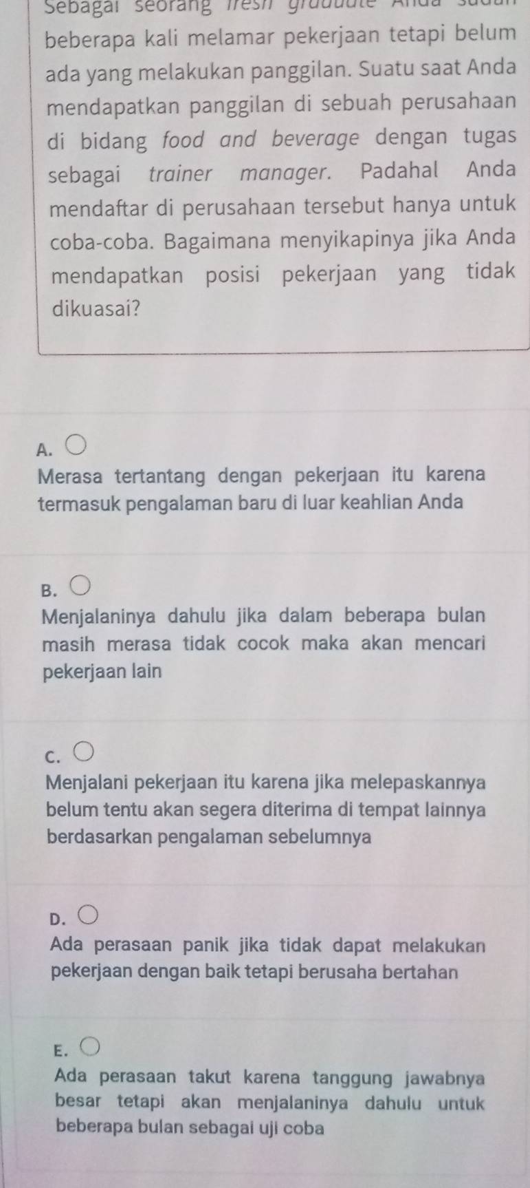 Sebagar seorang Iresi gruduu
beberapa kali melamar pekerjaan tetapi belum
ada yang melakukan panggilan. Suatu saat Anda
mendapatkan panggilan di sebuah perusahaan
di bidang food and beverage dengan tugas
sebagai trainer manager. Padahal Anda
mendaftar di perusahaan tersebut hanya untuk
coba-coba. Bagaimana menyikapinya jika Anda
mendapatkan posisi pekerjaan yang tidak
dikuasai?
A.
Merasa tertantang dengan pekerjaan itu karena
termasuk pengalaman baru di luar keahlian Anda
B.
Menjalaninya dahulu jika dalam beberapa bulan
masih merasa tidak cocok maka akan mencari
pekerjaan lain
C.
Menjalani pekerjaan itu karena jika melepaskannya
belum tentu akan segera diterima di tempat lainnya
berdasarkan pengalaman sebelumnya
D.
Ada perasaan panik jika tidak dapat melakukan
pekerjaan dengan baik tetapi berusaha bertahan
E.
Ada perasaan takut karena tanggung jawabnya
besar tetapi akan menjalaninya dahulu untuk
beberapa bulan sebagai uji coba