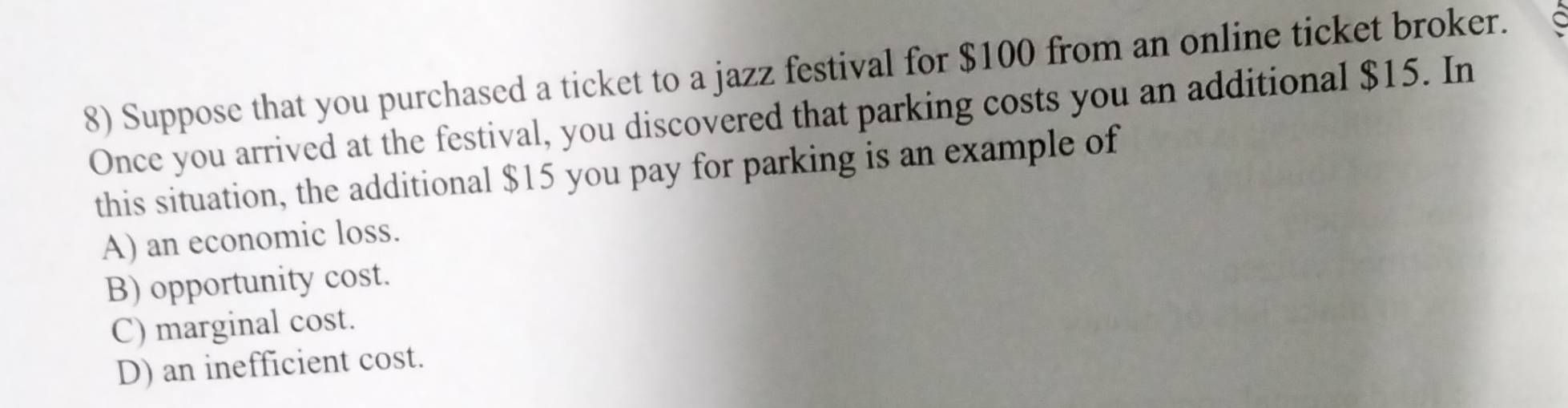 Suppose that you purchased a ticket to a jazz festival for $100 from an online ticket broker.
Once you arrived at the festival, you discovered that parking costs you an additional $15. In
this situation, the additional $15 you pay for parking is an example of
A) an economic loss.
B) opportunity cost.
C) marginal cost.
D) an inefficient cost.